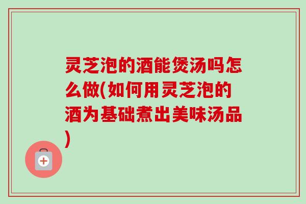 灵芝泡的酒能煲汤吗怎么做(如何用灵芝泡的酒为基础煮出美味汤品) 灵芝泡的酒能煲汤吗怎么做(如何用灵芝泡的酒为基础煮出美味汤品)