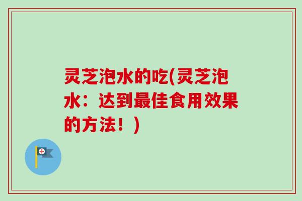 灵芝泡水的吃(灵芝泡水:达到佳食用效果的方法!) 灵芝泡水的吃(灵芝泡水:达到佳食用效果的方法!)