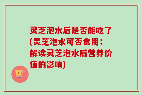 灵芝泡水后是否能吃了(灵芝泡水可否食用:解读灵芝泡水后营养价值的影响) 灵芝泡水后是否能吃了(灵芝泡水可否食用:解读灵芝泡水后营养价值的影响)