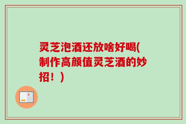 灵芝泡酒还放啥好喝(制作高颜值灵芝酒的妙招！)