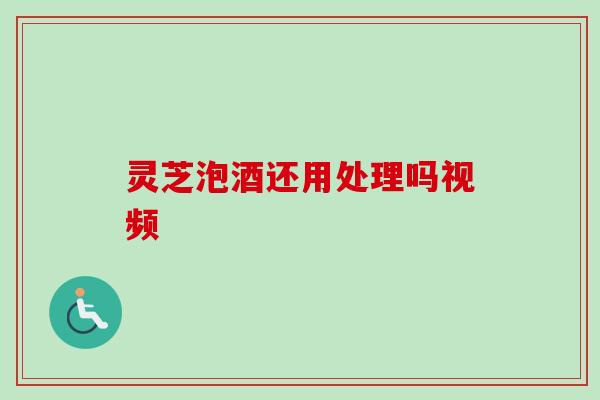 灵芝泡酒还用处理吗视频 灵芝泡酒还用处理吗视频