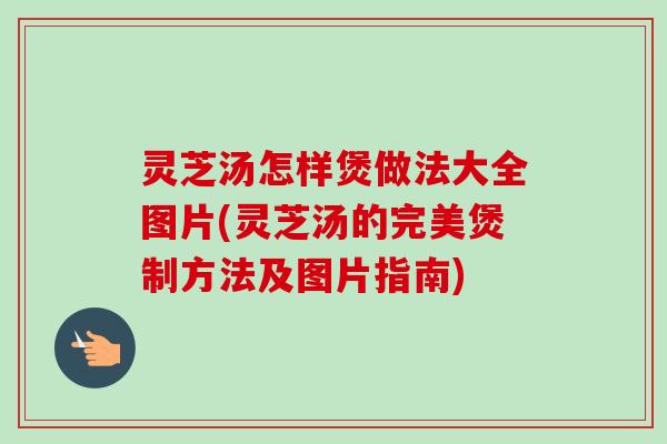 灵芝汤怎样煲做法大全图片(灵芝汤的完美煲制方法及图片指南) 灵芝汤怎样煲做法大全图片(灵芝汤的完美煲制方法及图片指南)