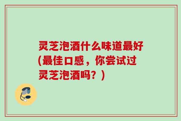 灵芝泡酒什么味道好(佳口感,你尝试过灵芝泡酒吗?) 灵芝泡酒什么味道好(佳口感,你尝试过灵芝泡酒吗?)