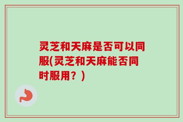 灵芝和天麻是否可以同服(灵芝和天麻能否同时服用？)