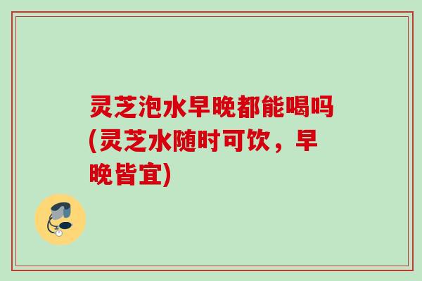 灵芝泡水早晚都能喝吗(灵芝水随时可饮,早晚皆宜) 灵芝泡水早晚都能喝吗(灵芝水随时可饮,早晚皆宜)