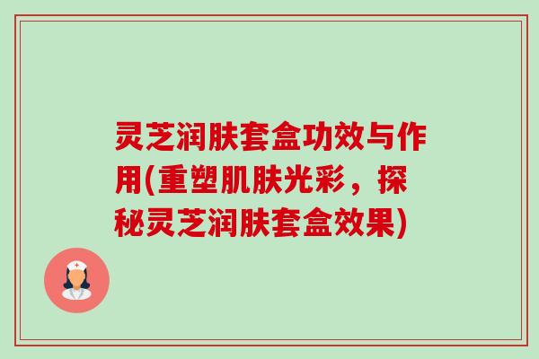 灵芝润肤套盒功效与作用(重塑光彩,探秘灵芝润肤套盒效果) 灵芝润肤套盒功效与作用(重塑光彩,探秘灵芝润肤套盒效果)