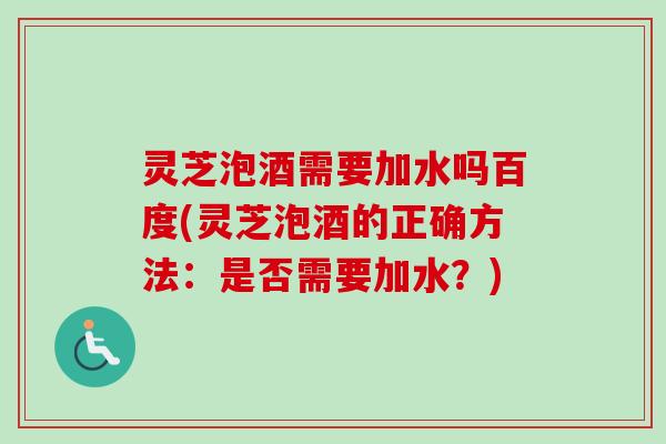 灵芝泡酒需要加水吗百度(灵芝泡酒的正确方法：是否需要加水？)