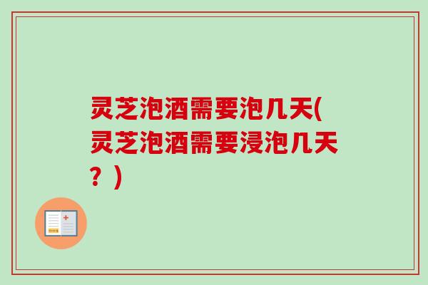 灵芝泡酒需要泡几天(灵芝泡酒需要浸泡几天?) 灵芝泡酒需要泡几天(灵芝泡酒需要浸泡几天?)