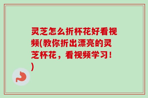 灵芝怎么折杯花好看视频(教你折出漂亮的灵芝杯花,看视频学习!) 灵芝怎么折杯花好看视频(教你折出漂亮的灵芝杯花,看视频学习!)