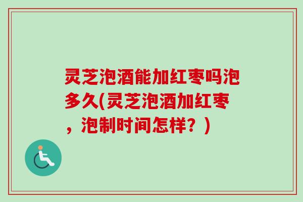 灵芝泡酒能加红枣吗泡多久(灵芝泡酒加红枣，泡制时间怎样？)