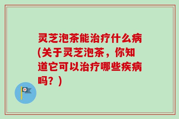灵芝泡茶能什么(关于灵芝泡茶,你知道它可以哪些吗?) 灵芝泡茶能什么(关于灵芝泡茶,你知道它可以哪些吗?)