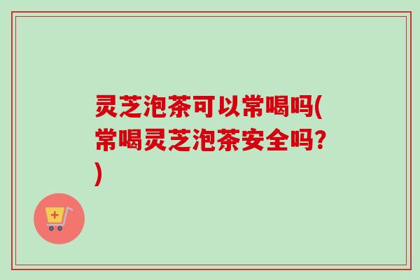 灵芝泡茶可以常喝吗(常喝灵芝泡茶安全吗?) 灵芝泡茶可以常喝吗(常喝灵芝泡茶安全吗?)