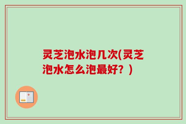 灵芝泡水泡几次(灵芝泡水怎么泡好?) 灵芝泡水泡几次(灵芝泡水怎么泡好?)