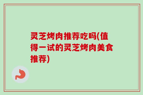 灵芝烤肉推荐吃吗(值得一试的灵芝烤肉美食推荐) 灵芝烤肉推荐吃吗(值得一试的灵芝烤肉美食推荐)