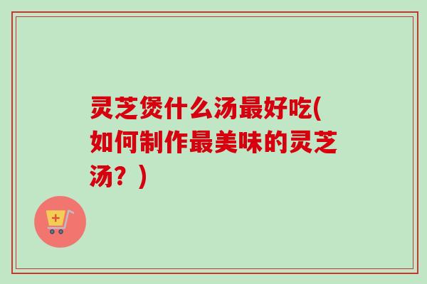 灵芝煲什么汤好吃(如何制作美味的灵芝汤?) 灵芝煲什么汤好吃(如何制作美味的灵芝汤?)