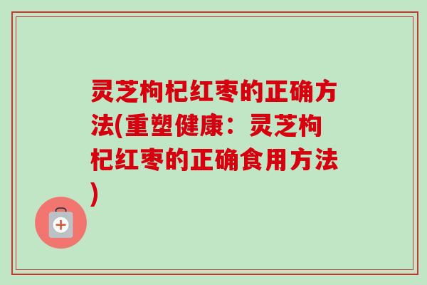 灵芝枸杞红枣的正确方法(重塑健康:灵芝枸杞红枣的正确食用方法) 灵芝枸杞红枣的正确方法(重塑健康:灵芝枸杞红枣的正确食用方法)