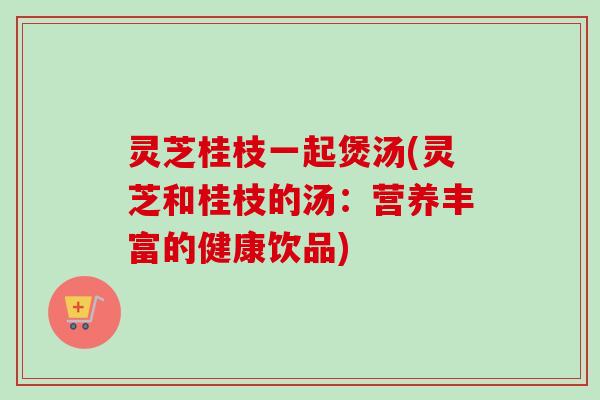 灵芝桂枝一起煲汤(灵芝和桂枝的汤:营养丰富的健康饮品) 灵芝桂枝一起煲汤(灵芝和桂枝的汤:营养丰富的健康饮品)