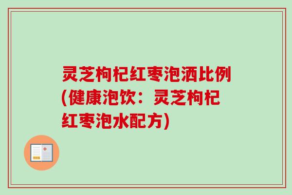灵芝枸杞红枣泡洒比例(健康泡饮:灵芝枸杞红枣泡水配方) 灵芝枸杞红枣泡洒比例(健康泡饮:灵芝枸杞红枣泡水配方)