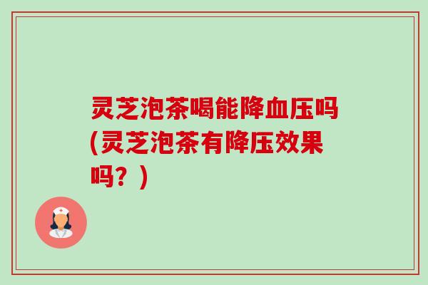 灵芝泡茶喝能降吗(灵芝泡茶有效果吗?) 灵芝泡茶喝能降吗(灵芝泡茶有效果吗?)