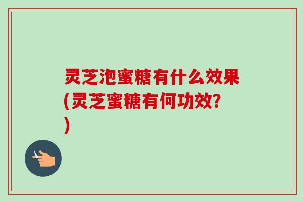 灵芝泡蜜糖有什么效果(灵芝蜜糖有何功效？)