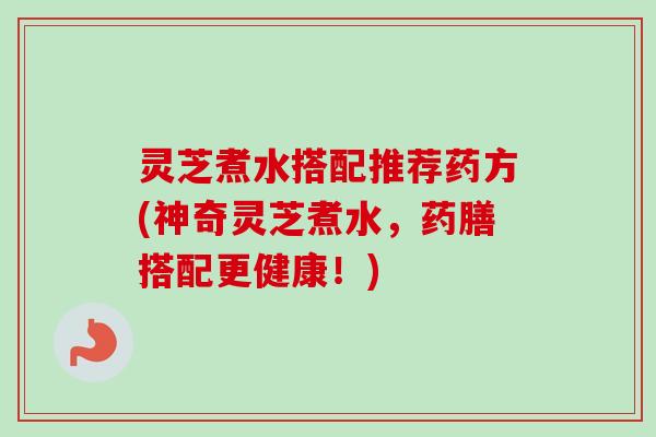 灵芝煮水搭配推荐药方(神奇灵芝煮水,药膳搭配更健康!) 灵芝煮水搭配推荐药方(神奇灵芝煮水,药膳搭配更健康!)