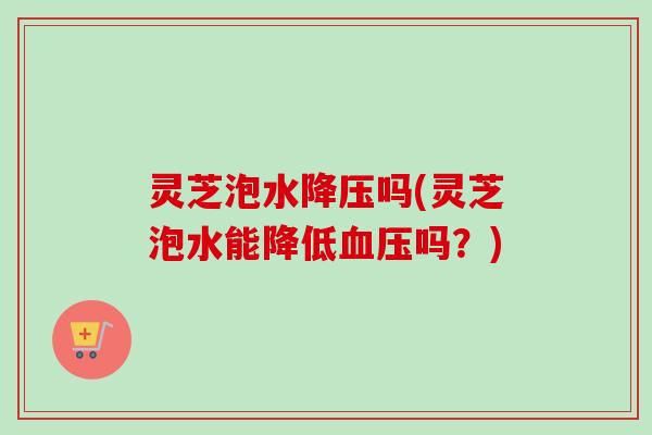 灵芝泡水吗(灵芝泡水能降低吗?) 灵芝泡水吗(灵芝泡水能降低吗?)