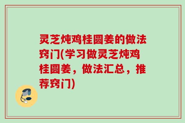 灵芝炖鸡桂圆姜的做法窍门(学习做灵芝炖鸡桂圆姜,做法汇总,推荐窍门) 灵芝炖鸡桂圆姜的做法窍门(学习做灵芝炖鸡桂圆姜,做法汇总,推荐窍门)
