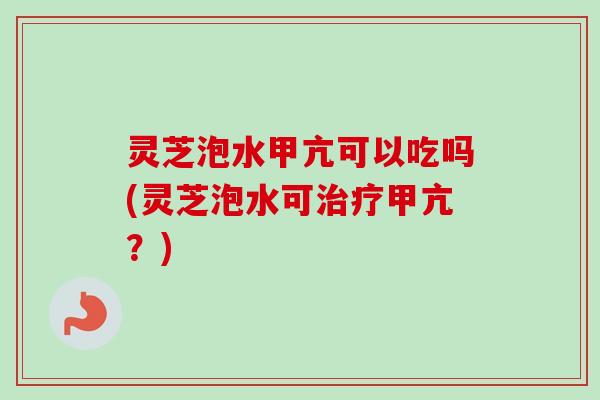 灵芝泡水甲亢可以吃吗(灵芝泡水可甲亢?) 灵芝泡水甲亢可以吃吗(灵芝泡水可甲亢?)