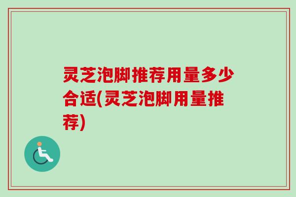 灵芝泡脚推荐用量多少合适(灵芝泡脚用量推荐)