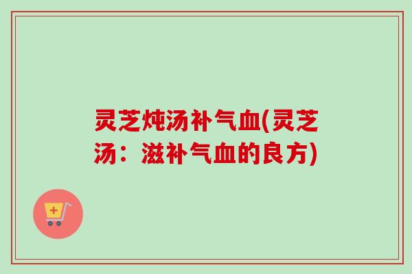 灵芝炖汤(灵芝汤:滋的良方) 灵芝炖汤(灵芝汤:滋的良方)