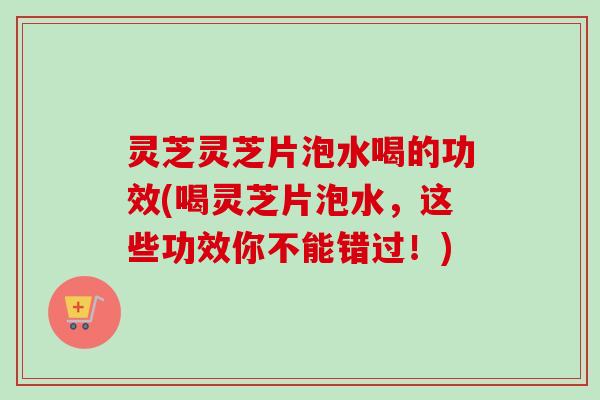 灵芝灵芝片泡水喝的功效(喝灵芝片泡水,这些功效你不能错过!) 灵芝灵芝片泡水喝的功效(喝灵芝片泡水,这些功效你不能错过!)