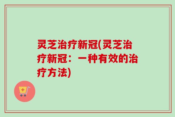 灵芝新冠(灵芝新冠:一种有效的方法) 灵芝新冠(灵芝新冠:一种有效的方法)