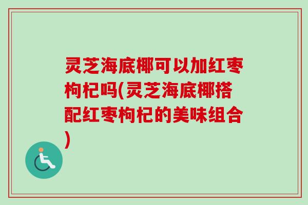灵芝海底椰可以加红枣枸杞吗(灵芝海底椰搭配红枣枸杞的美味组合) 灵芝海底椰可以加红枣枸杞吗(灵芝海底椰搭配红枣枸杞的美味组合)