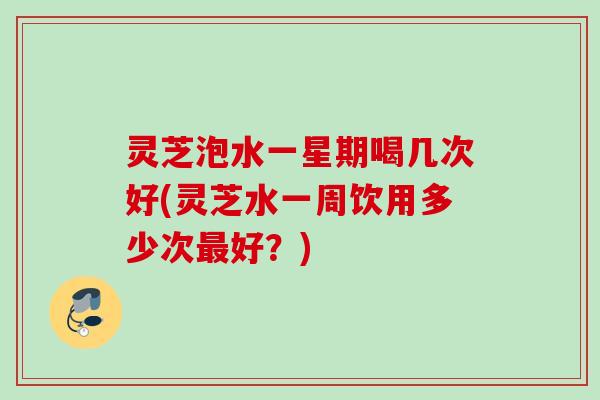 灵芝泡水一星期喝几次好(灵芝水一周饮用多少次好?) 灵芝泡水一星期喝几次好(灵芝水一周饮用多少次好?)
