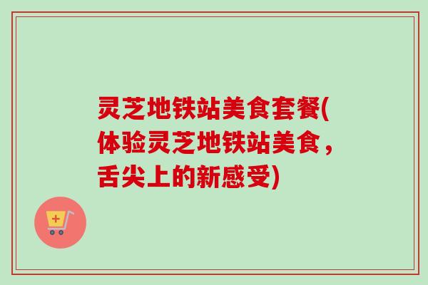 灵芝地铁站美食套餐(体验灵芝地铁站美食，舌尖上的新感受)