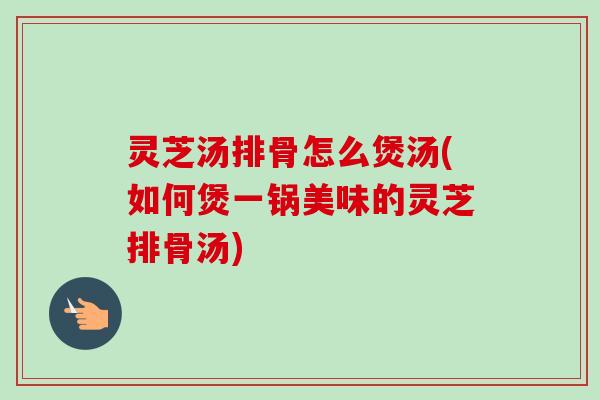 灵芝汤排骨怎么煲汤(如何煲一锅美味的灵芝排骨汤) 灵芝汤排骨怎么煲汤(如何煲一锅美味的灵芝排骨汤)