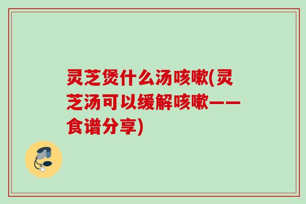 灵芝煲什么汤(灵芝汤可以缓解——食谱分享) 灵芝煲什么汤(灵芝汤可以缓解——食谱分享)