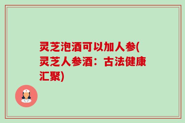 灵芝泡酒可以加人参(灵芝人参酒:古法健康汇聚) 灵芝泡酒可以加人参(灵芝人参酒:古法健康汇聚)