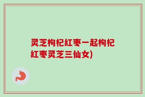 灵芝枸杞红枣一起枸杞红枣灵芝三仙女) 灵芝枸杞红枣一起枸杞红枣灵芝三仙女)