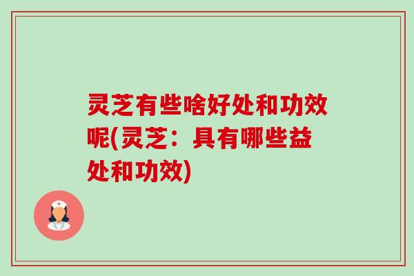 灵芝有些啥好处和功效呢(灵芝：具有哪些益处和功效)