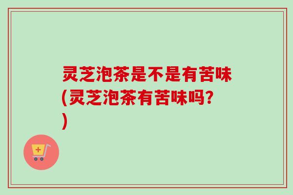 灵芝泡茶是不是有苦味(灵芝泡茶有苦味吗?) 灵芝泡茶是不是有苦味(灵芝泡茶有苦味吗?)