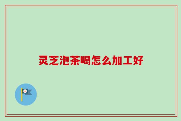 灵芝泡茶喝怎么加工好 灵芝泡茶喝怎么加工好