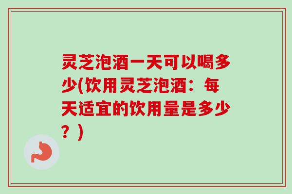 灵芝泡酒一天可以喝多少(饮用灵芝泡酒：每天适宜的饮用量是多少？)