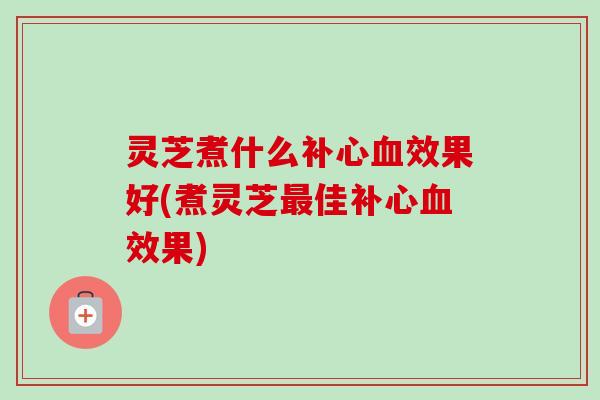 灵芝煮什么补心效果好(煮灵芝佳补心效果) 灵芝煮什么补心效果好(煮灵芝佳补心效果)