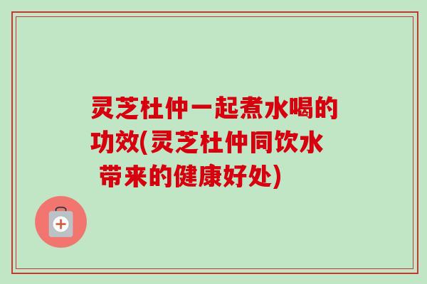 灵芝杜仲一起煮水喝的功效(灵芝杜仲同饮水 带来的健康好处) 灵芝杜仲一起煮水喝的功效(灵芝杜仲同饮水 带来的健康好处)