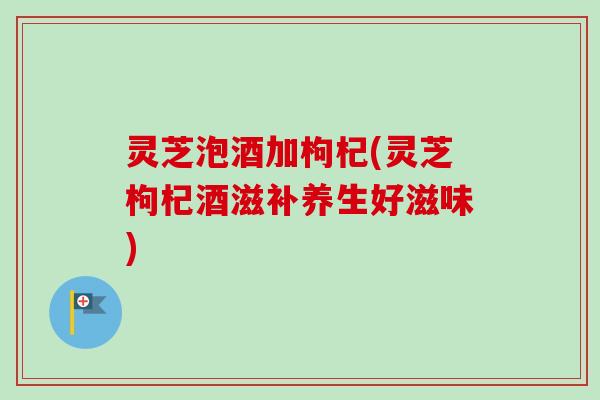 灵芝泡酒加枸杞(灵芝枸杞酒滋补养生好滋味) 灵芝泡酒加枸杞(灵芝枸杞酒滋补养生好滋味)