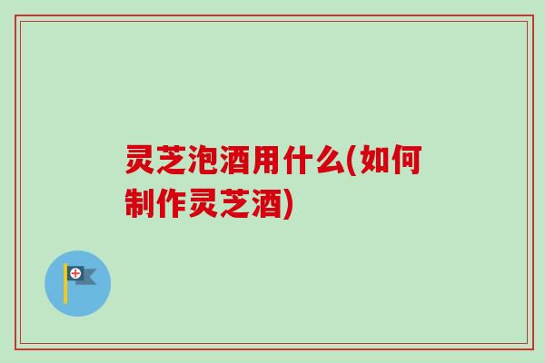 灵芝泡酒用什么(如何制作灵芝酒) 灵芝泡酒用什么(如何制作灵芝酒)