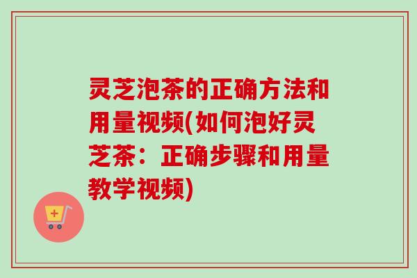 灵芝泡茶的正确方法和用量视频(如何泡好灵芝茶:正确步骤和用量教学视频) 灵芝泡茶的正确方法和用量视频(如何泡好灵芝茶:正确步骤和用量教学视频)