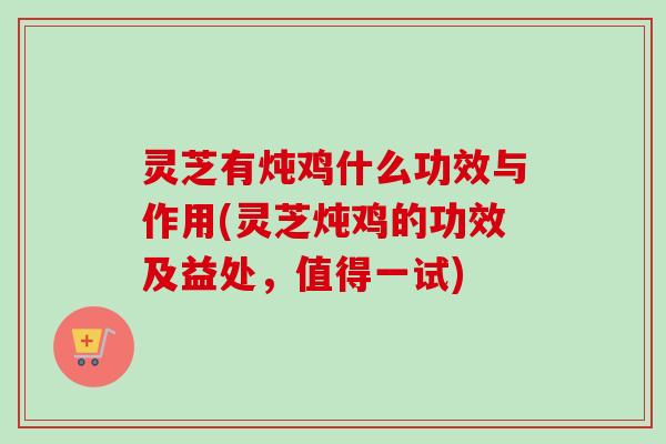 灵芝有炖鸡什么功效与作用(灵芝炖鸡的功效及益处，值得一试)