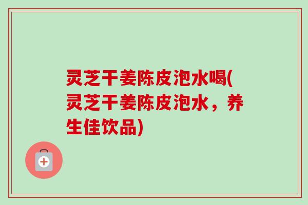 灵芝干姜陈皮泡水喝(灵芝干姜陈皮泡水,养生佳饮品) 灵芝干姜陈皮泡水喝(灵芝干姜陈皮泡水,养生佳饮品)